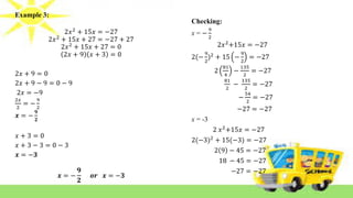 Example 3:
2𝑥2
+ 15𝑥 = −27
2𝑥2
+ 15𝑥 + 27 = −27 + 27
2𝑥2
+ 15𝑥 + 27 = 0
2𝑥 + 9 𝑥 + 3 = 0
2𝑥 + 9 = 0
2𝑥 + 9 − 9 = 0 − 9
2𝑥 = −9
2𝑥
2
= −
9
2
𝒙 = −
𝟗
𝟐
𝑥 + 3 = 0
𝑥 + 3 − 3 = 0 − 3
𝒙 = −𝟑
𝒙 = −
𝟗
𝟐
𝒐𝒓 𝒙 = −𝟑
Checking:
x = −
9
2
2𝑥2
+15𝑥 = −27
2(−
9
2
)2
+ 15 −
9
2
= −27
2
81
4
−
135
2
= −27
81
2
−
135
2
= −27
−
54
2
= −27
−27 = −27
x = -3
2 𝑥2
+15𝑥 = −27
2(−3)2
+ 15(−3) = −27
2 9 − 45 = −27
18 − 45 = −27
−27 = −27
 