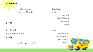 Example 4:
𝑥2
− 6𝑥 = 0
𝑥 𝑥 − 6 = 0
𝒙 = 𝟎
𝑥 − 6 = 0
𝑥 − 6 + 6 = 0 + 6
𝒙 = 𝟔
𝒙 = 𝟎 𝒐𝒓 𝒙 = 𝟔
Checking:
x = 0
𝑥2
− 6𝑥 = 0
(0)2
−6 0 = 0
0 − 0 = 0
0 = 0
x = 6
𝑥2
− 6𝑥 = 0
(6)2
−6(6) = 0
36 − 36 = 0
0 = 0
 