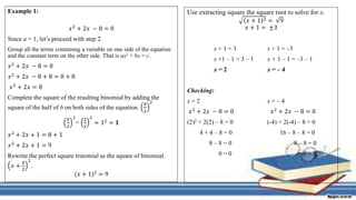 Example 1:
𝑥2 + 2𝑥 − 8 = 0
Since a = 1, let’s proceed with step 2.
Group all the terms containing a variable on one side of the equation
and the constant term on the other side. That is ax2 + bx = c.
𝑥2 + 2𝑥 − 8 = 0
𝑥2 + 2𝑥 − 8 + 8 = 0 + 8
𝑥2 + 2𝑥 = 8
Complete the square of the resulting binomial by adding the
square of the half of b on both sides of the equation.
𝑏
2
2
𝑏
2
2
=
2
2
2
= 12 = 𝟏
𝑥2 + 2𝑥 + 1 = 8 + 1
𝑥2 + 2𝑥 + 1 = 9
Rewrite the perfect square trinomial as the square of binomial.
𝑥 +
𝑏
2
2
.
(𝑥 + 1)2 = 9
Use extracting square the square root to solve for x.
𝑥 + 1 2 = 9
𝑥 + 1 = ±3
x + 1 = 3 x + 1 = –3
x +1 – 1 = 3 – 1 x + 1 – 1 = –3 – 1
x = 2 x = – 4
Checking:
x = 2 x = – 4
𝑥2 + 2𝑥 − 8 = 0 𝑥2 + 2𝑥 − 8 = 0
(2)2 + 2(2) – 8 = 0 (-4) + 2(-4) – 8 = 0
4 + 4 – 8 = 0 16 – 8 – 8 = 0
8 – 8 = 0 8 – 8 = 0
0 = 0 0 = 0
 