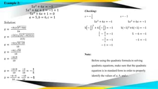 Example 2:
5𝑥2
+ 6𝑥 = −1
5𝑥2
+ 6𝑥 + 1 = −1 + 1
5𝑥2
+ 6𝑥 + 1 = 0
𝑎 = 5, 𝑏 = 6, 𝑐 = 1
Solution:
𝑥 =
−𝑏± 𝑏2−4𝑎𝑐
2𝑎
𝑥 =
− 6 ± (6)2−4 5 1
2(5)
𝑥 =
−6± 36−20
10
𝑥 =
−6± 16
10
𝑥 =
−6±4
10
𝑥 =
−6+4
10
=
−2
10
= −
𝟏
𝟓
𝑥 =
−6−4
10
=
−10
10
= −𝟏
Checking:
x = −
1
5
x = – 1
5𝑥2
+ 6𝑥 = −1 5𝑥2
+ 6𝑥 = −1
5 −
1
5
2
+ 6 −
1
5
= −1 5(−1)2+6(−1) = −1
1
5
−
6
5
= −1 5 − 6 = −1
−
5
5
= −1 −1 = −1
− 1 = −1
Note:
Before using the quadratic formula in solving
quadratic equations, make sure that the quadratic
equation is in standard form in order to properly
identify the values of a, b, and c.
 