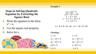 Example 3:
(𝑥 − 3)2
= 9
(𝑥 − 3)2 = 9
𝑥 − 3 = ±3
𝑥 − 3 + 3 = ±3 + 3
𝑥 = ±3 + 3
𝒙 = 𝟑 + 𝟑 = 𝟔 𝒐𝒓 𝒙 = −𝟑 + 𝟑 = 𝟎
Checking:
𝑥 = 6 𝑥 = 0
(𝑥 − 3)2
= 9 (𝑥 − 3)2
= 9
(6 − 3)2
= 9 (0 − 3)2
= 9
(3)2
= 9 (−3)2
= 9
9 = 9 9 = 9
Steps in Solving Quadratic
Equation by Extracting the
Square Root
1. Write the equation in the form
x2 = n.
2. Use the square root property.
3. Solve for x.
 