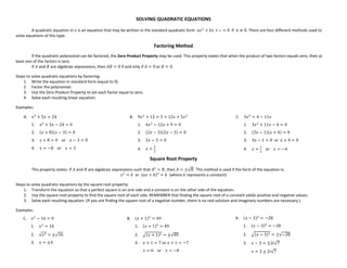 SOLVING QUADRATIC EQUATIONS
A quadratic equation in  is an equation that may be written in the standard quadratic form 
     0 if  0. There are four different methods used to
solve equations of this type.
Factoring Method
If the quadratic polynomial can be factored, the Zero Product Property may be used. This property states that when the product of two factors equals zero, then at
least one of the factors is zero.
If and are algebraic expressions, then  0 if and only if  0 or  0.
Steps to solve quadratic equations by factoring:
1. Write the equation in standard form (equal to 0).
2. Factor the polynomial.
3. Use the Zero Product Property to set each factor equal to zero.
4. Solve each resulting linear equation.
Examples:
A. 
 5  24
1. 
 5  24  0
2.   8  3  0
3.   8  0 or   3  0
4.   8 or   3
B. 9
 12  3  12  5
1. 4
 12  9  0
2. 2  32  3  0
3. 2  3  0
4.  


C. 3
 4  11
1. 3
 11  4  0
2. 3  1  4  0
3. 3  1  0 or   4  0
4.  


or   4
Square Root Property
This property states: If and are algebraic expressions such that 
 , then  √ . This method is used if the form of the equation is:

  or   
  (where  represents a constant)
Steps to solve quadratic equations by the square root property:
1. Transform the equation so that a perfect square is on one side and a constant is on the other side of the equation.
2. Use the square root property to find the square root of each side. REMEMBER that finding the square root of a constant yields positive and negative values.
3. Solve each resulting equation. (If you are finding the square root of a negative number, there is no real solution and imaginary numbers are necessary.)
Examples:
C. 
 16  0
1. 
 16
2. √  √16
3.   4
  6 or   8
B.   1
 49
1.   1
 49
2.   1  √49
3.   1  7 or   1  7
  3  2!√7
A.   3
 28
1.   3
 28
2.   3  √28
3.   3  2!√7
 