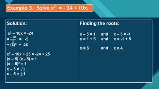 Click to edit Master title style
8
Example 3. Solve x2 = - 24 + 10x.
8
Solution:
x2 – 10x = -24
=
−𝟏𝟎
𝟐
= -5
= (5)2 = 25
x2 – 10x + 25 = -24 + 25
(x – 5) (x - 5) = 1
(x – 5)2 = 1
x – 5 = 𝟏
x – 5 = ±1
Finding the roots:
x – 5 = 1 and x – 5 = -1
x = 1 + 5 and x = -1 + 5
x = 6 and x = 4
 