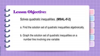 Lesson Objective:
Solves quadratic inequalities. (M9AL-If-2)
a. Find the solution set of quadratic inequalities algebraically.
b. Graph the solution set of quadratic inequalities on a
number line involving one variable
 