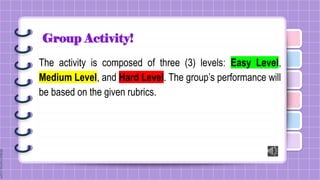 Group Activity!
The activity is composed of three (3) levels: Easy Level,
Medium Level, and Hard Level. The group’s performance will
be based on the given rubrics.
 
