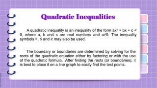 Quadratic Inequalities
A quadratic inequality is an inequality of the form ax2
+ bx + c <
0, where a, b and c are real numbers and a≠0. The inequality
symbols >, ≤ and ≥ may also be used.
The boundary or boundaries are determined by solving for the
roots of the quadratic equation either by factoring or with the use
of the quadratic formula. After finding the roots (or boundaries), it
is best to place it on a line graph to easily find the test points.
 