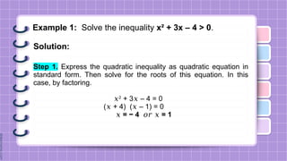 Example 1: Solve the inequality x² + 3x – 4 > 0.
Solution:
Step 1. Express the quadratic inequality as quadratic equation in
standard form. Then solve for the roots of this equation. In this
case, by factoring.
𝑥2
+ 3 – 4 = 0
𝑥
( + 4) ( – 1) = 0
𝑥 𝑥
𝑥 = − 4 𝑜𝑟 = 1
𝑥
 