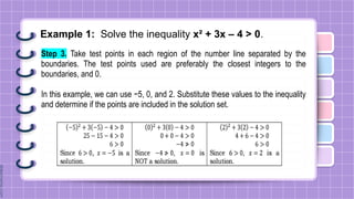 Example 1: Solve the inequality x² + 3x – 4 > 0.
Step 3. Take test points in each region of the number line separated by the
boundaries. The test points used are preferably the closest integers to the
boundaries, and 0.
In this example, we can use −5, 0, and 2. Substitute these values to the inequality
and determine if the points are included in the solution set.
 