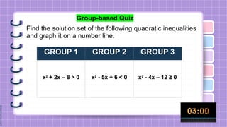 Group-based Quiz
Find the solution set of the following quadratic inequalities
and graph it on a number line.
GROUP 1 GROUP 2 GROUP 3
x2
+ 2x – 8 > 0 x2
- 5x + 6 < 0 x2
- 4x – 12 ≥ 0
 