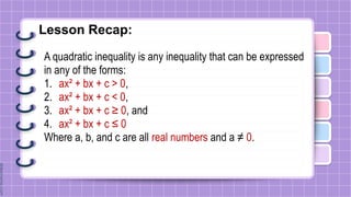 Lesson Recap:
A quadratic inequality is any inequality that can be expressed
in any of the forms:
1. ax² + bx + c > 0,
2. ax² + bx + c < 0,
3. ax² + bx + c ≥ 0, and
4. ax² + bx + c ≤ 0
Where a, b, and c are all real numbers and a ≠ 0.
 