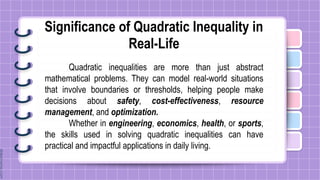 Significance of Quadratic Inequality in
Real-Life
Quadratic inequalities are more than just abstract
mathematical problems. They can model real-world situations
that involve boundaries or thresholds, helping people make
decisions about safety, cost-effectiveness, resource
management, and optimization.
Whether in engineering, economics, health, or sports,
the skills used in solving quadratic inequalities can have
practical and impactful applications in daily living.
 