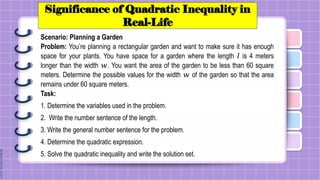 Significance of Quadratic Inequality in
Real-Life
Scenario: Planning a Garden
Problem: You’re planning a rectangular garden and want to make sure it has enough
space for your plants. You have space for a garden where the length 𝑙 is 4 meters
longer than the width 𝑤. You want the area of the garden to be less than 60 square
meters. Determine the possible values for the width 𝑤 of the garden so that the area
remains under 60 square meters.
Task:
1. Determine the variables used in the problem.
2. Write the number sentence of the length.
3. Write the general number sentence for the problem.
4. Determine the quadratic expression.
5. Solve the quadratic inequality and write the solution set.
 