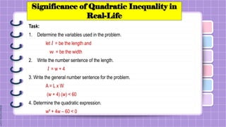 Significance of Quadratic Inequality in
Real-Life
Task:
1. Determine the variables used in the problem.
let 𝑙 = be the length and
𝑤 = be the width
2. Write the number sentence of the length.
𝑙 = w + 4
3. Write the general number sentence for the problem.
A = L x W
(w + 4) (w) < 60
4. Determine the quadratic expression.
w² + 4w – 60 < 0
 