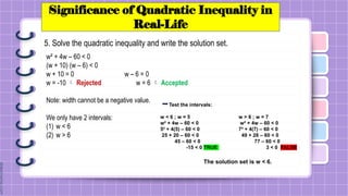 Significance of Quadratic Inequality in
Real-Life
5. Solve the quadratic inequality and write the solution set.
w² + 4w – 60 < 0
(w + 10) (w – 6) < 0
w + 10 = 0 w – 6 = 0
w = -10  Rejected w = 6  Accepted
Note: width cannot be a negative value.
We only have 2 intervals:
(1) w < 6
(2) w > 6
Test the intervals:
w < 6 ; w = 5 w > 6 ; w = 7
w² + 4w – 60 < 0 w² + 4w – 60 < 0
5² + 4(5) – 60 < 0 7² + 4(7) – 60 < 0
25 + 20 – 60 < 0 49 + 28 – 60 < 0
45 – 60 < 0 77 – 60 < 0
-15 < 0 TRUE 3 < 0 FALSE
The solution set is w < 6.
 