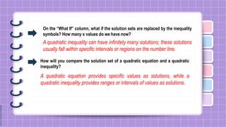 On the “What If” column, what if the solution sets are replaced by the inequality
symbols? How many x values do we have now?
How will you compare the solution set of a quadratic equation and a quadratic
inequality?
A quadratic inequality can have infinitely many solutions; these solutions
usually fall within specific intervals or regions on the number line.
A quadratic equation provides specific values as solutions, while a
quadratic inequality provides ranges or intervals of values as solutions.
 