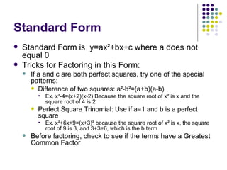 Standard Form Standard Form is  y=ax ²+bx+c where a does not equal 0 Tricks for Factoring in this Form: If a and c are both perfect squares, try one of the special patterns: Difference of two squares: a²-b²=(a+b)(a-b) Ex. x²-4=(x+2)(x-2) Because the square root of x² is x and the square root of 4 is 2 Perfect Square Trinomial: Use if a=1 and b is a perfect square Ex. x²+6x+9=(x+3)² because the square root of x² is x, the square root of 9 is 3, and 3+3=6, which is the b term Before factoring, check to see if the terms have a Greatest Common Factor 