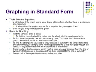 Graphing in Standard Form Tricks from the Equation: a will tell you if the graph opens up or down, which affects whether there is a minimum or a maximum If a is positive, the graph opens up, if a is negative, the graph opens down c will tell you the y-intercept of the graph Steps for Graphing: Find the vertex: (-b/2a, f(-b/2a)) To find the y-coordinate of the vertex, plug the x back into the equation and solve To find two more points, use info you already know: You know that c is where the graph crosses the y-axis, so use that as one point To find the other point, you need to know the axis of symmetry. It’s simple to find the axis of symmetry; it’s simply a line running parallel to the y-axis that goes through the vertex. (You just need to know the x-coordinate of the vertex) Once you have the line drawn, simply mark a point an equal distance from the line of symmetry that is equal to the distance from the y-intercept to the line of symmetry Connect all of these points with a smooth line and label 