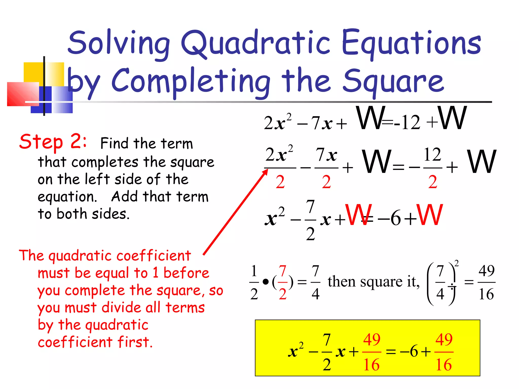 Solving Quadratic Equations
by Completing the Square
2x − 7x + W
=-12 +W
Step 2: Find the term
2x 7x
12
that completes the square
−
+ W= − + W
on the left side of the
2
2
2
2

2

equation. Add that term
to both sides.

The quadratic coefficient
must be equal to 1 before
you complete the square, so
you must divide all terms
by the quadratic
coefficient first.

7
x − x +W −6 +W
=
2
2

1 7
7
• ( ) = then square it,
2 2 4

7
49
49
x − x+
= −6 +
2
16
16
2

2

49
7
 ÷ =
 4  16

 
