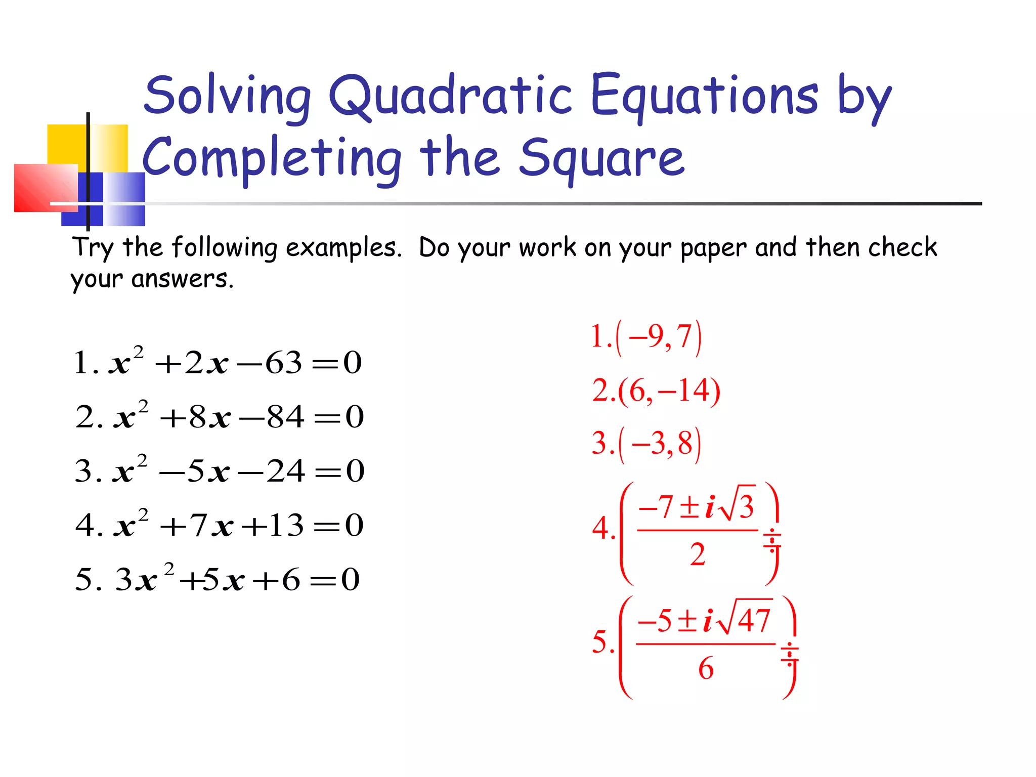 Solving Quadratic Equations by
Completing the Square
Try the following examples. Do your work on your paper and then check
your answers.

1. x + 2 x − 63 = 0
2

2. x + 8 x −84 = 0
2

3. x − 5 x − 24 = 0
2

4. x + 7 x +13 = 0
2

5. 3 x 2 +5 x + 6 = 0

1. ( −9, 7 )
2.(6, −14)
3. ( −3,8 )
 −7 ± i 3 
4. 
÷

÷
2


 −5 ± i 47 
5. 
÷

÷
6



 