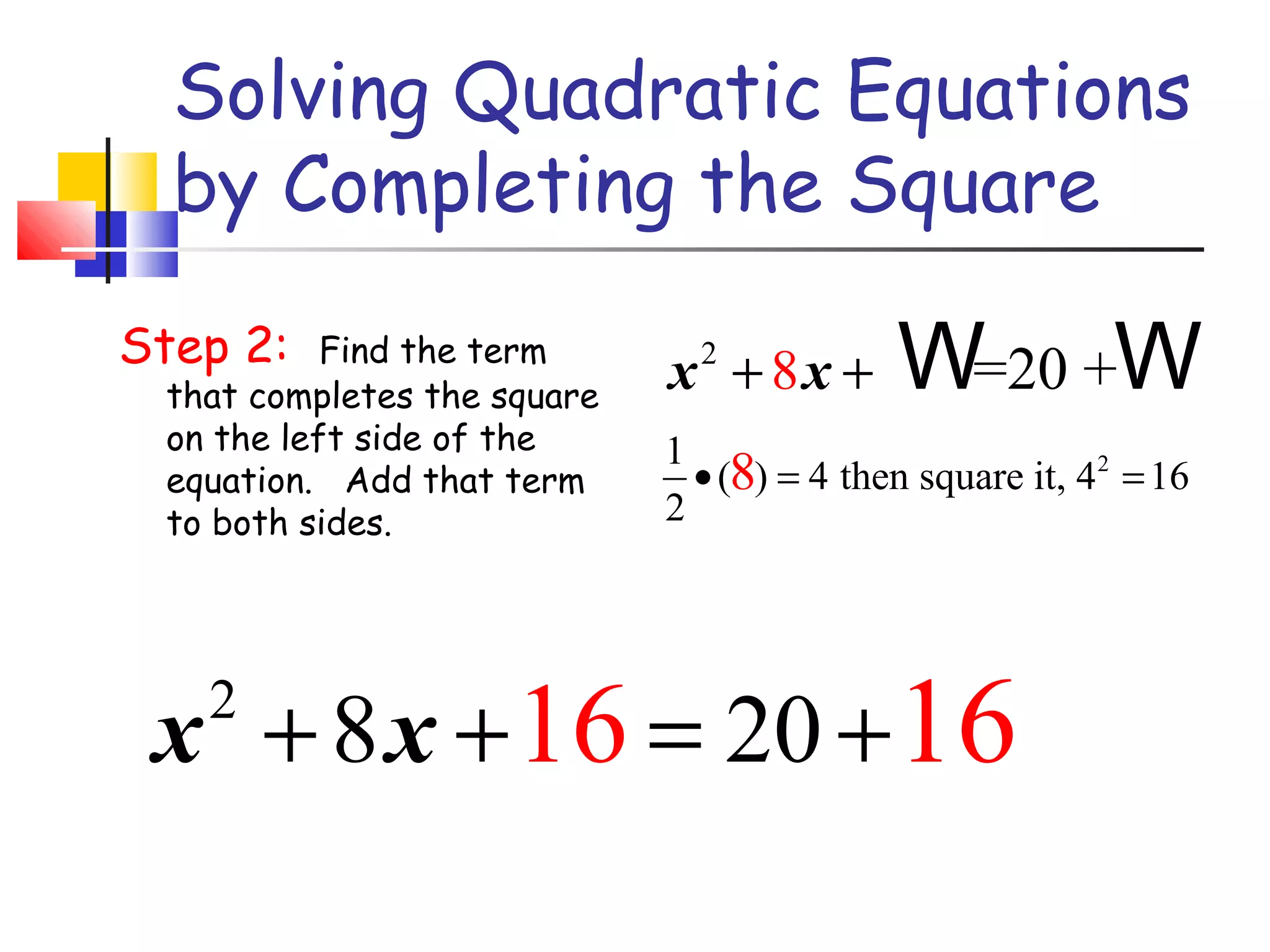 Solving Quadratic Equations
by Completing the Square
Step 2:

Find the term
that completes the square
on the left side of the
equation. Add that term
to both sides.

x + 8x +
2

W=20 +W

1
• (8) = 4 then square it, 42 = 16
2

x + 8 x + 16 = 20 + 16
2

 