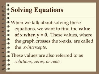 Solving Equations
When we talk about solving these
equations, we want to find the value
of x when y = 0. These values, where
the graph crosses the x-axis, are called
the x-intercepts.
These values are also referred to as
solutions, zeros, or roots.
 