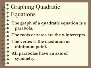 The graph of a quadratic equation is a
parabola.
The roots or zeros are the x-intercepts.
The vertex is the maximum or
minimum point.
All parabolas have an axis of
symmetry.
Graphing Quadratic
Equations
 