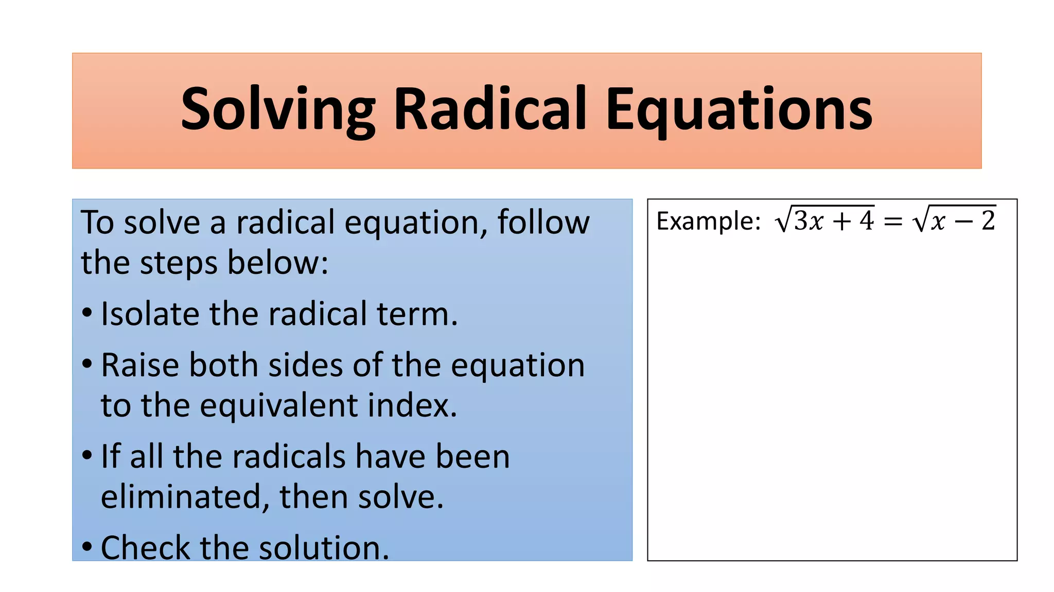 Solving Radical Equations
To solve a radical equation, follow
the steps below:
• Isolate the radical term.
• Raise both sides of the equation
to the equivalent index.
• If all the radicals have been
eliminated, then solve.
• Check the solution.
Example: 3𝑥 + 4 = 𝑥 − 2
 