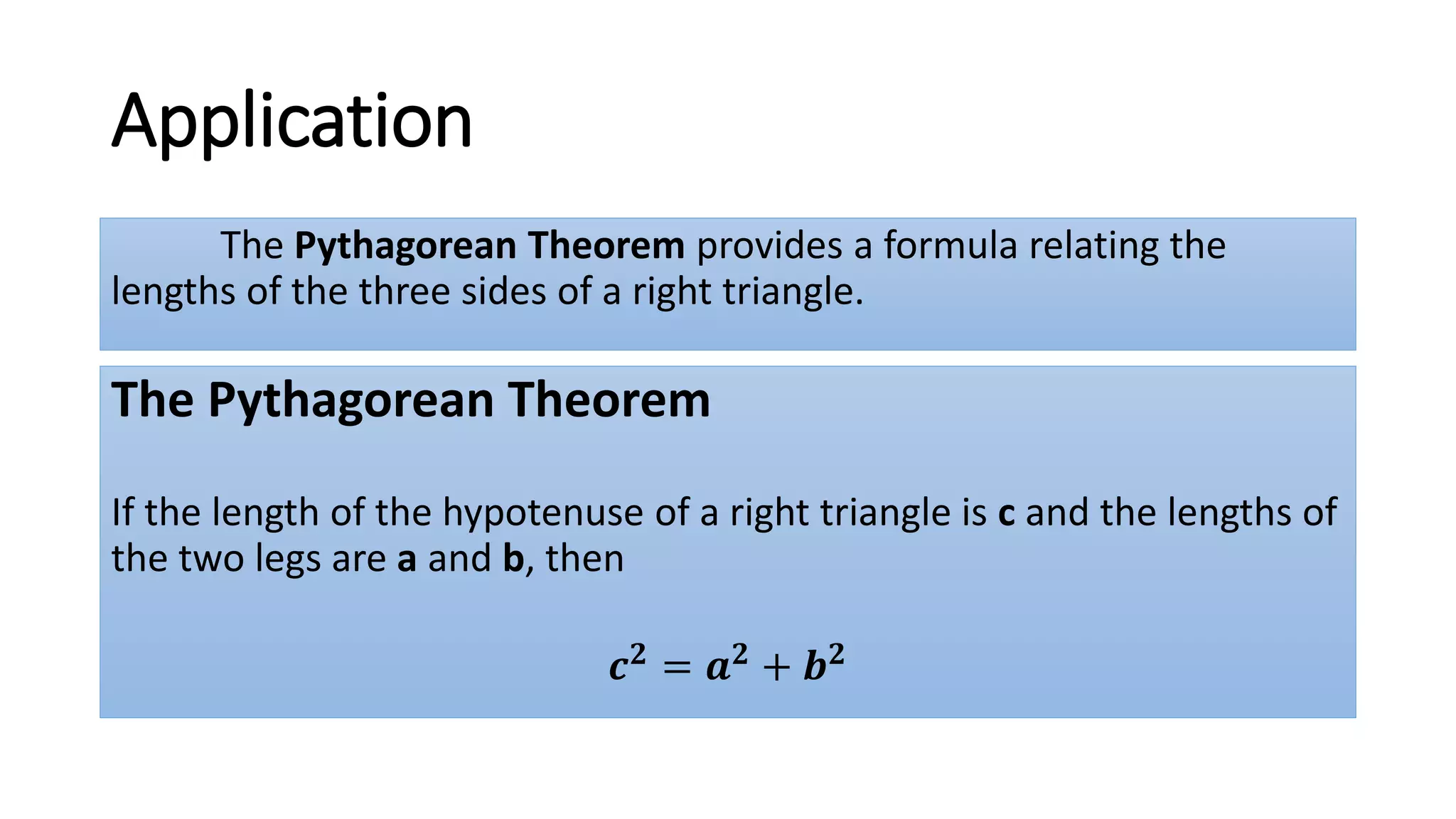Application
The Pythagorean Theorem provides a formula relating the
lengths of the three sides of a right triangle.
The Pythagorean Theorem
If the length of the hypotenuse of a right triangle is c and the lengths of
the two legs are a and b, then
𝒄 𝟐 = 𝒂 𝟐 + 𝒃 𝟐
 
