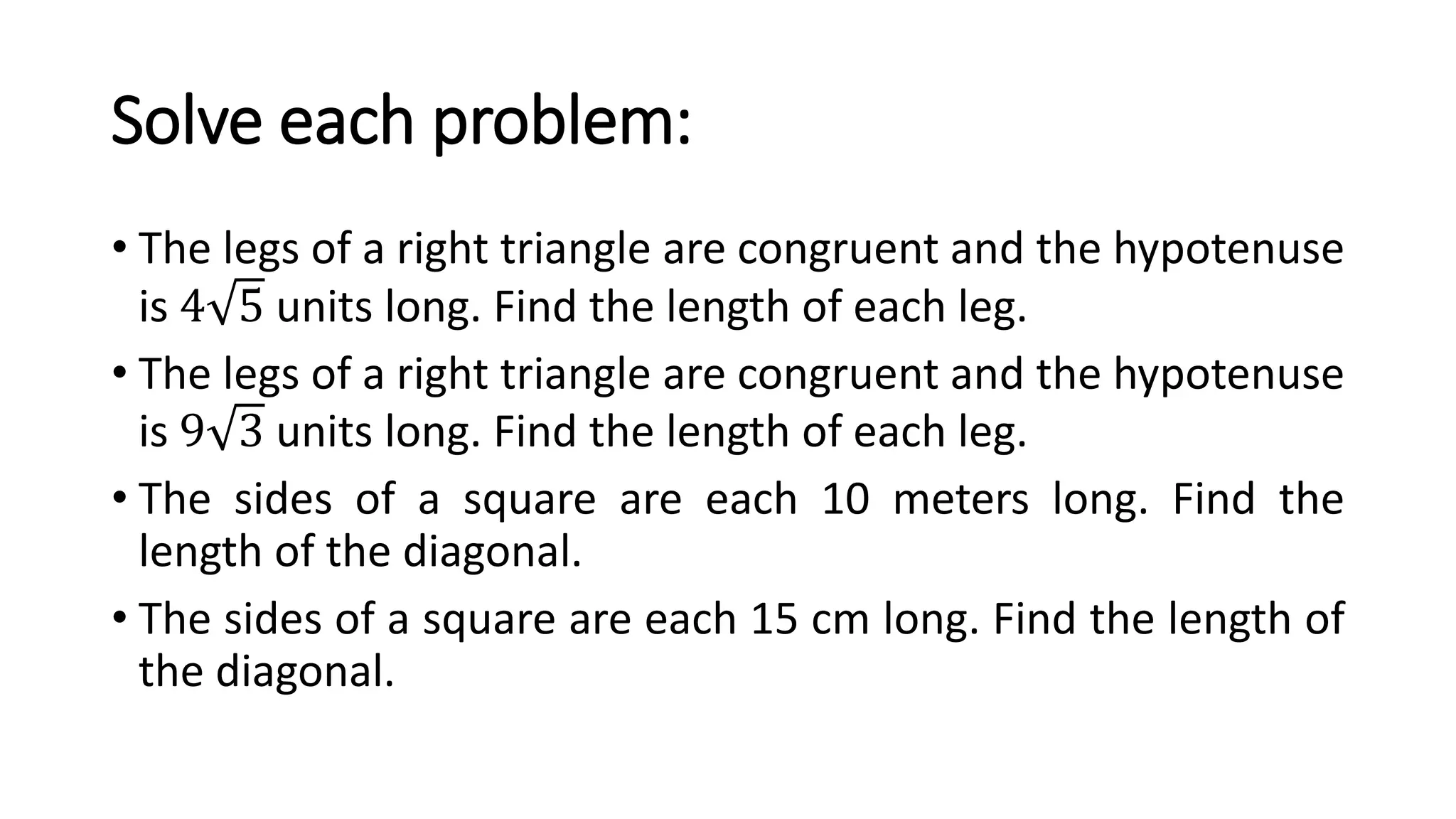 Solve each problem:
• The legs of a right triangle are congruent and the hypotenuse
is 4 5 units long. Find the length of each leg.
• The legs of a right triangle are congruent and the hypotenuse
is 9 3 units long. Find the length of each leg.
• The sides of a square are each 10 meters long. Find the
length of the diagonal.
• The sides of a square are each 15 cm long. Find the length of
the diagonal.
 