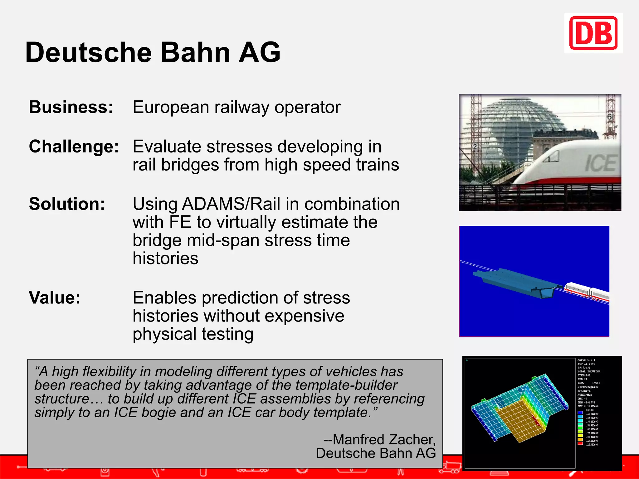 Deutsche Bahn AG
Business:      European railway operator

Challenge: Evaluate stresses developing in
           rail bridges from high speed trains

Solution:      Using ADAMS/Rail in combination
               with FE to virtually estimate the
               bridge mid-span stress time
               histories

Value:         Enables prediction of stress
               histories without expensive
               physical testing

“A high flexibility in modeling different types of vehicles has
been reached by taking advantage of the template-builder
structure… to build up different ICE assemblies by referencing
simply to an ICE bogie and an ICE car body template.”
                                              --Manfred Zacher,
                                             Deutsche Bahn AG
 