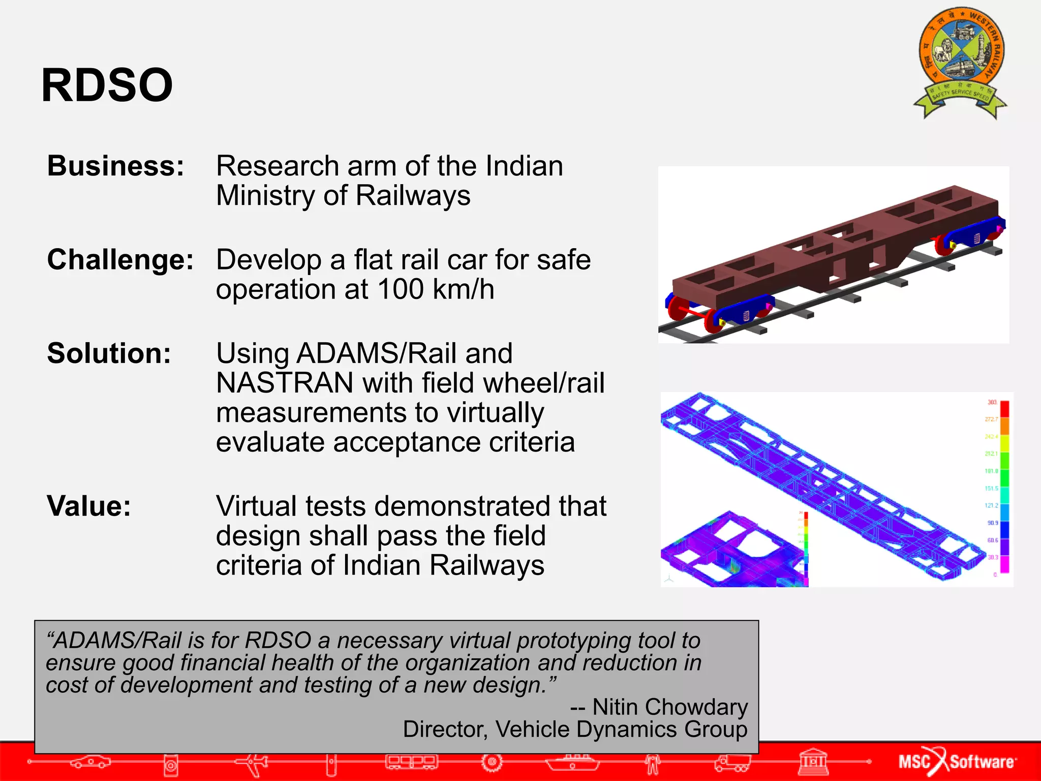 RDSO
Business:       Research arm of the Indian
                Ministry of Railways

Challenge: Develop a flat rail car for safe
           operation at 100 km/h

Solution:       Using ADAMS/Rail and
                NASTRAN with field wheel/rail
                measurements to virtually
                evaluate acceptance criteria

Value:          Virtual tests demonstrated that
                design shall pass the field
                criteria of Indian Railways

“ADAMS/Rail is for RDSO a necessary virtual prototyping tool to
ensure good financial health of the organization and reduction in
cost of development and testing of a new design.”
                                                     -- Nitin Chowdary
                                    Director, Vehicle Dynamics Group
 
