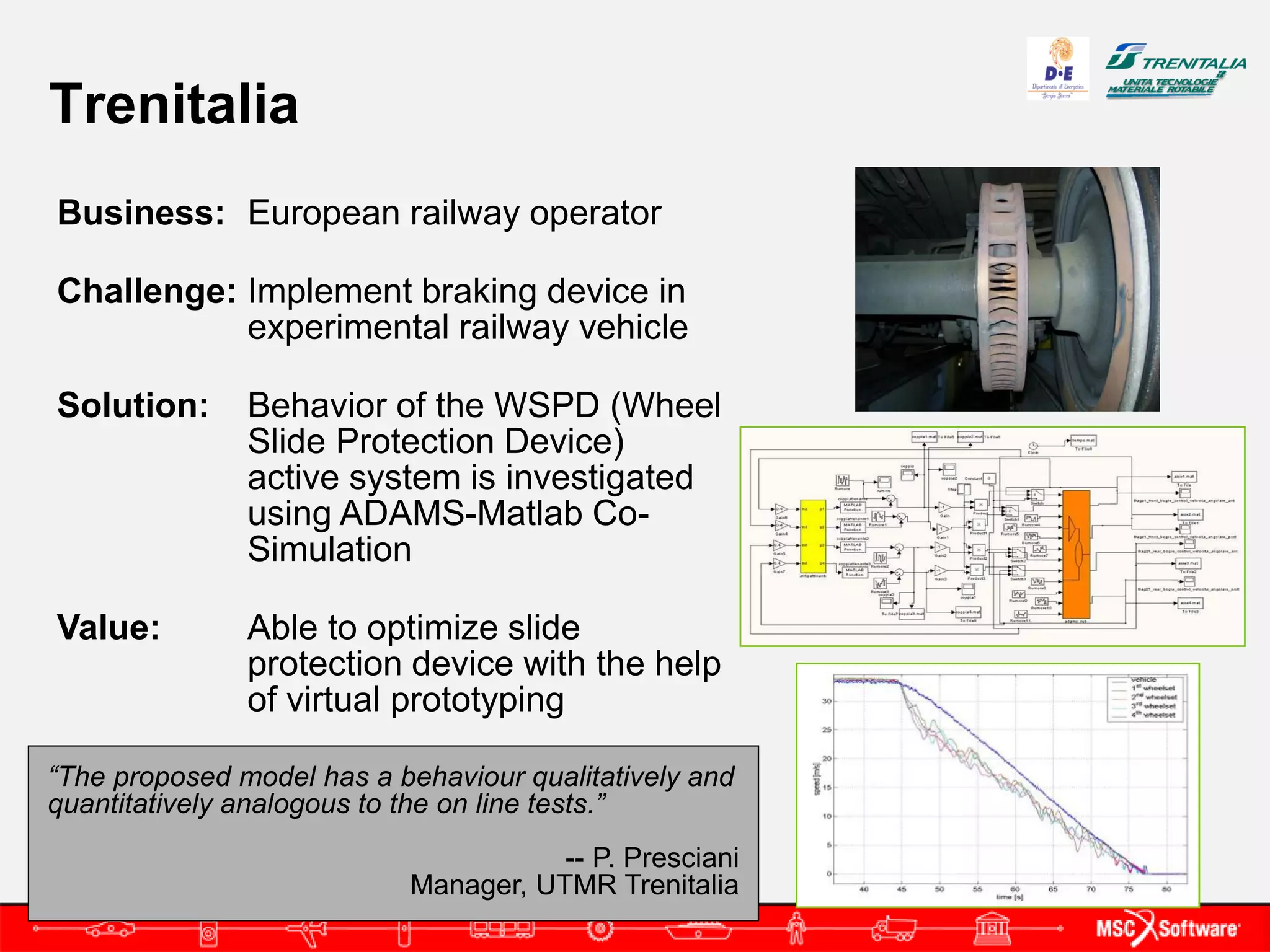 Trenitalia
Business: European railway operator

Challenge: Implement braking device in
           experimental railway vehicle

Solution:      Behavior of the WSPD (Wheel
               Slide Protection Device)
               active system is investigated
               using ADAMS-Matlab Co-
               Simulation

Value:         Able to optimize slide
               protection device with the help
               of virtual prototyping

“The proposed model has a behaviour qualitatively and
quantitatively analogous to the on line tests.”
                                      -- P. Presciani
                           Manager, UTMR Trenitalia
 