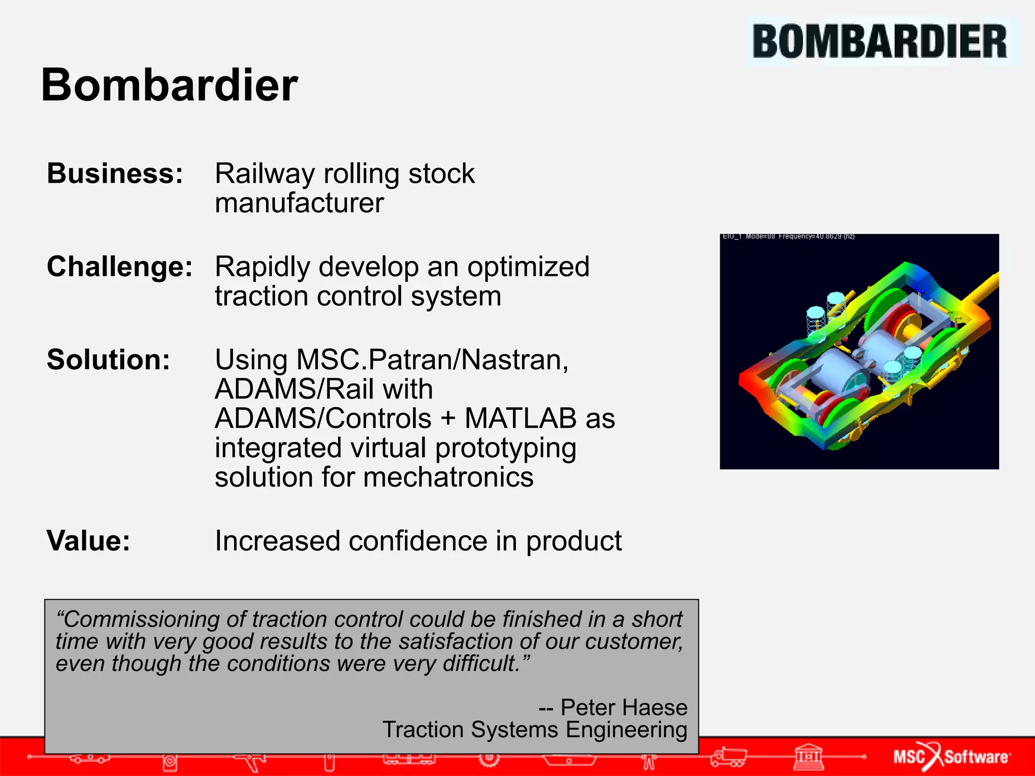 Bombardier
Business:       Railway rolling stock
                manufacturer

Challenge: Rapidly develop an optimized
           traction control system

Solution:       Using MSC.Patran/Nastran,
                ADAMS/Rail with
                ADAMS/Controls + MATLAB as
                integrated virtual prototyping
                solution for mechatronics

Value:          Increased confidence in product

“Commissioning of traction control could be finished in a short
time with very good results to the satisfaction of our customer,
even though the conditions were very difficult.”
                                                -- Peter Haese
                                 Traction Systems Engineering
 