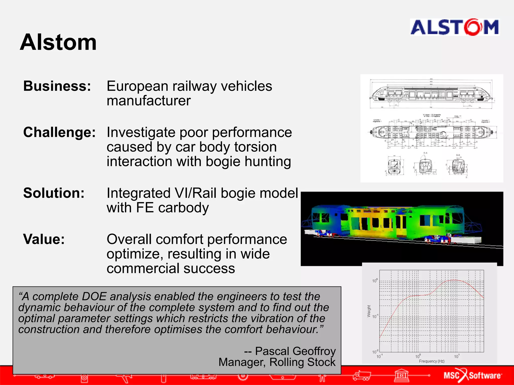 Alstom
 Business:       European railway vehicles
                 manufacturer

 Challenge: Investigate poor performance
            caused by car body torsion
            interaction with bogie hunting

 Solution:       Integrated VI/Rail bogie model
                 with FE carbody

 Value:          Overall comfort performance
                 optimize, resulting in wide
                 commercial success
“A complete DOE analysis enabled the engineers to test the
dynamic behaviour of the complete system and to find out the
optimal parameter settings which restricts the vibration of the
construction and therefore optimises the comfort behaviour.”
                                            -- Pascal Geoffroy
                                        Manager, Rolling Stock
 