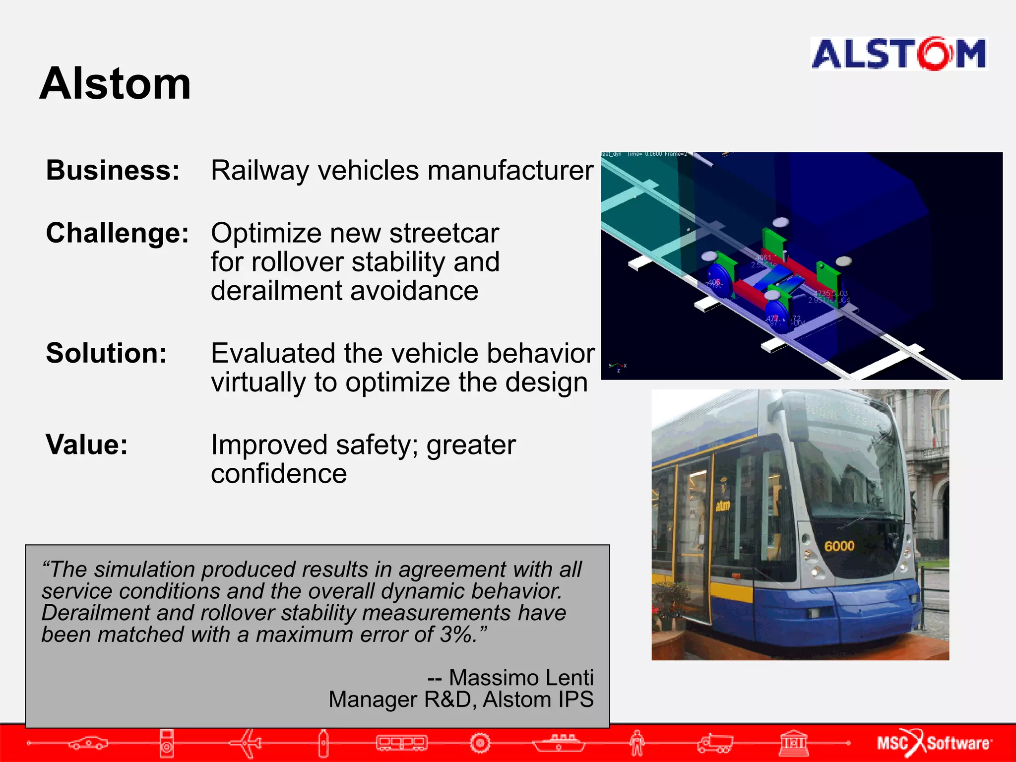 Alstom
Business:       Railway vehicles manufacturer

Challenge: Optimize new streetcar
           for rollover stability and
           derailment avoidance

Solution:       Evaluated the vehicle behavior
                virtually to optimize the design

Value:          Improved safety; greater
                confidence


“The simulation produced results in agreement with all
service conditions and the overall dynamic behavior.
Derailment and rollover stability measurements have
been matched with a maximum error of 3%.”
                                    -- Massimo Lenti
                            Manager R&D, Alstom IPS
 