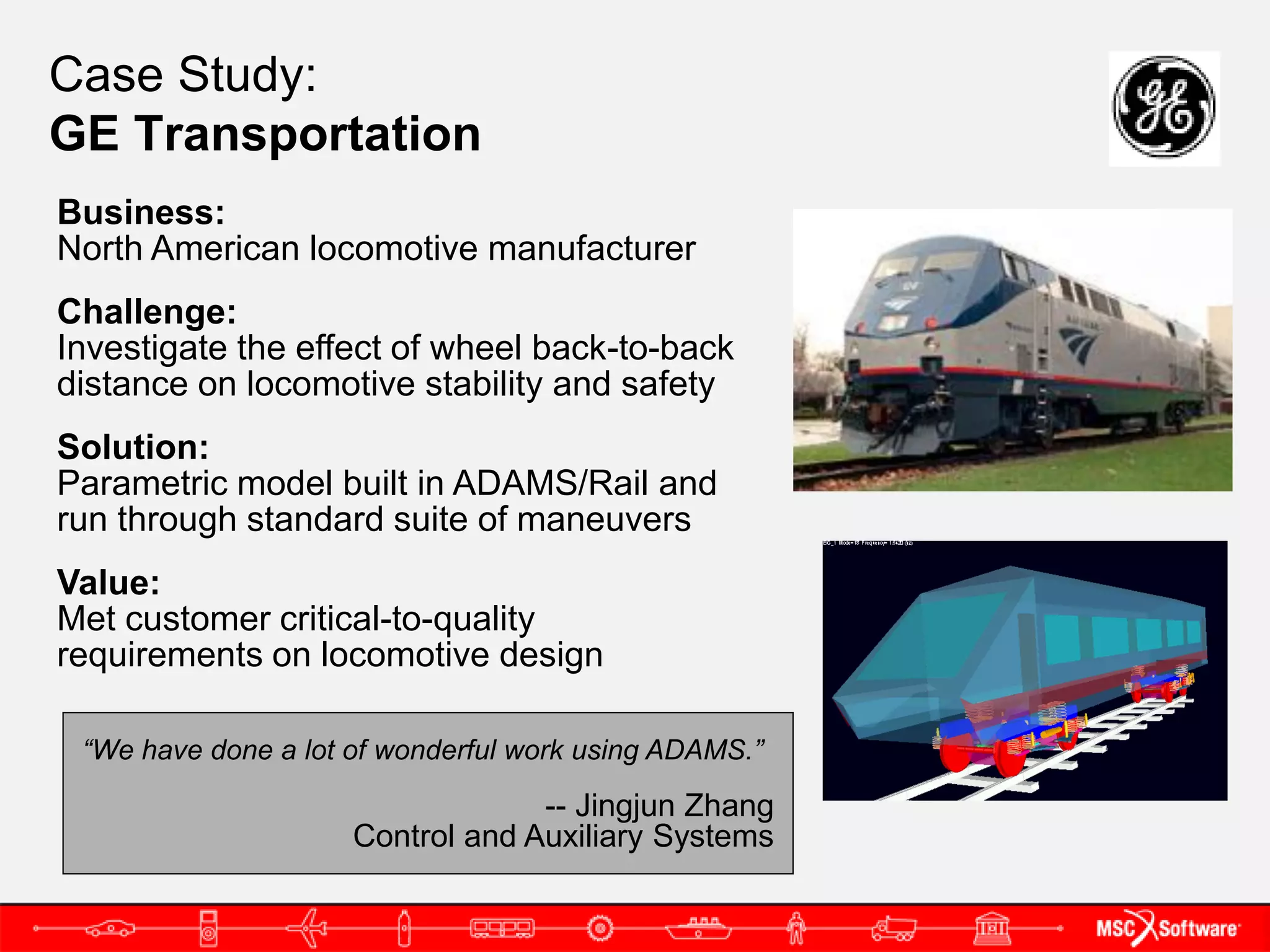 Case Study:
GE Transportation
Business:
North American locomotive manufacturer
Challenge:
Investigate the effect of wheel back-to-back
distance on locomotive stability and safety
Solution:
Parametric model built in ADAMS/Rail and
run through standard suite of maneuvers
Value:
Met customer critical-to-quality
requirements on locomotive design

 “We have done a lot of wonderful work using ADAMS.”

                                  -- Jingjun Zhang
                     Control and Auxiliary Systems
 