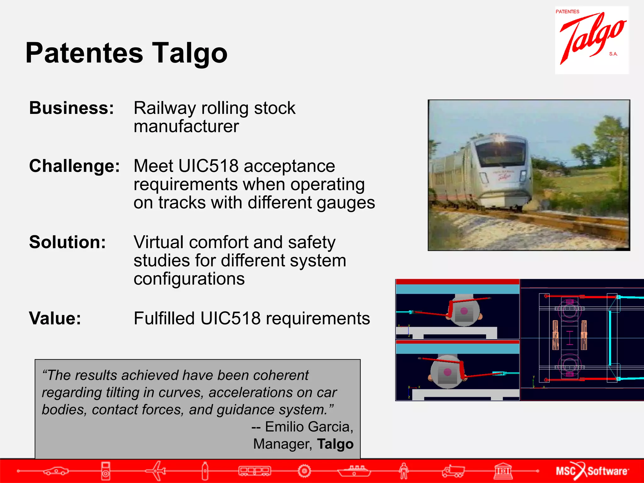 Patentes Talgo
Business:       Railway rolling stock
                manufacturer

Challenge: Meet UIC518 acceptance
           requirements when operating
           on tracks with different gauges

Solution:       Virtual comfort and safety
                studies for different system
                configurations

Value:          Fulfilled UIC518 requirements


 “The results achieved have been coherent
 regarding tilting in curves, accelerations on car
 bodies, contact forces, and guidance system.”
                                    -- Emilio Garcia,
                                     Manager, Talgo
 