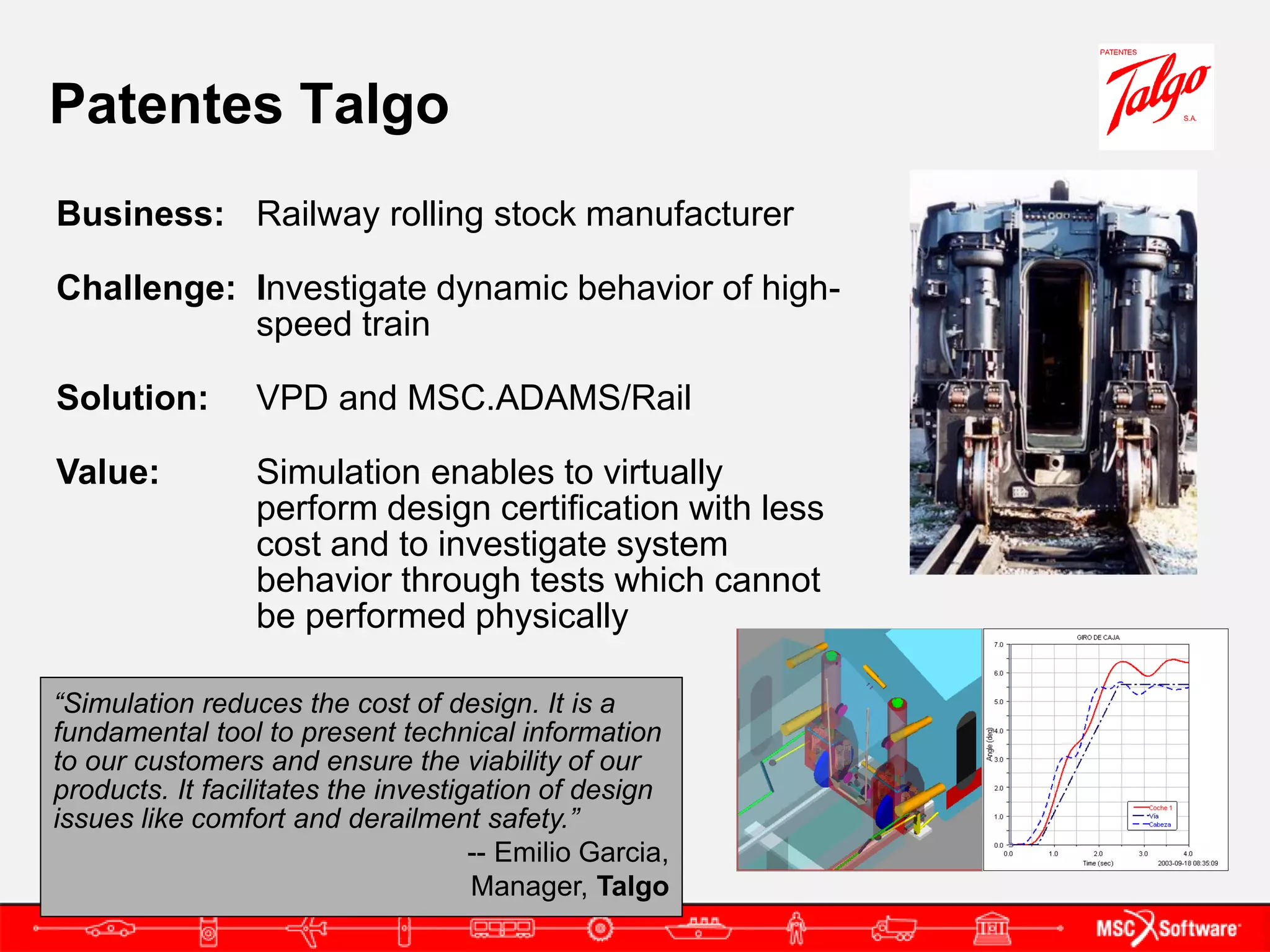 Patentes Talgo
Business: Railway rolling stock manufacturer

Challenge: Investigate dynamic behavior of high-
           speed train

Solution:        VPD and MSC.ADAMS/Rail

Value:           Simulation enables to virtually
                 perform design certification with less
                 cost and to investigate system
                 behavior through tests which cannot
                 be performed physically

“Simulation reduces the cost of design. It is a
fundamental tool to present technical information
to our customers and ensure the viability of our
products. It facilitates the investigation of design
issues like comfort and derailment safety.”
                                     -- Emilio Garcia,
                                     Manager, Talgo
 