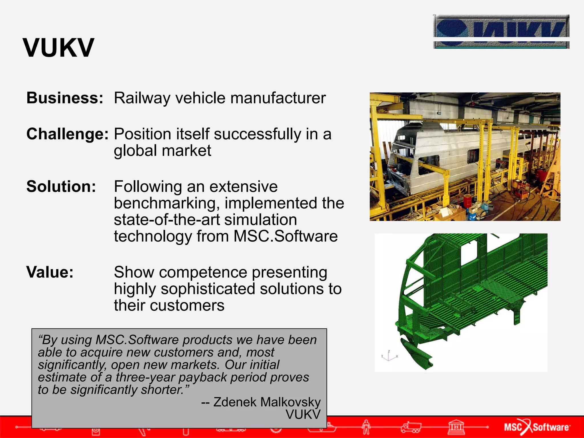 VUKV
Business: Railway vehicle manufacturer

Challenge: Position itself successfully in a
           global market

Solution:     Following an extensive
              benchmarking, implemented the
              state-of-the-art simulation
              technology from MSC.Software

Value:        Show competence presenting
              highly sophisticated solutions to
              their customers

 “By using MSC.Software products we have been
 able to acquire new customers and, most
 significantly, open new markets. Our initial
 estimate of a three-year payback period proves
 to be significantly shorter.”
                               -- Zdenek Malkovsky
                                              VUKV
 