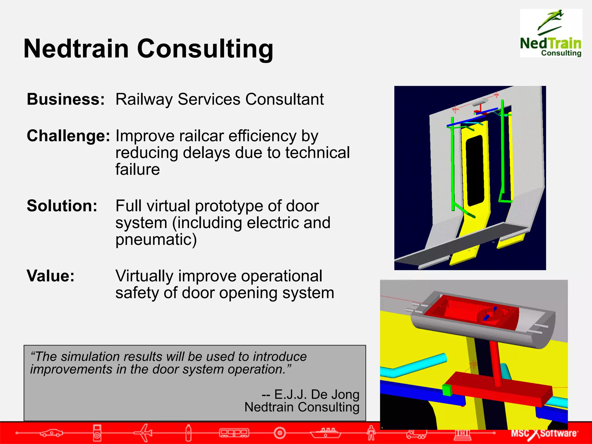 Nedtrain Consulting
Business: Railway Services Consultant

Challenge: Improve railcar efficiency by
           reducing delays due to technical
           failure

Solution:      Full virtual prototype of door
               system (including electric and
               pneumatic)

Value:         Virtually improve operational
               safety of door opening system


“The simulation results will be used to introduce
improvements in the door system operation.”
                                       -- E.J.J. De Jong
                                     Nedtrain Consulting
 