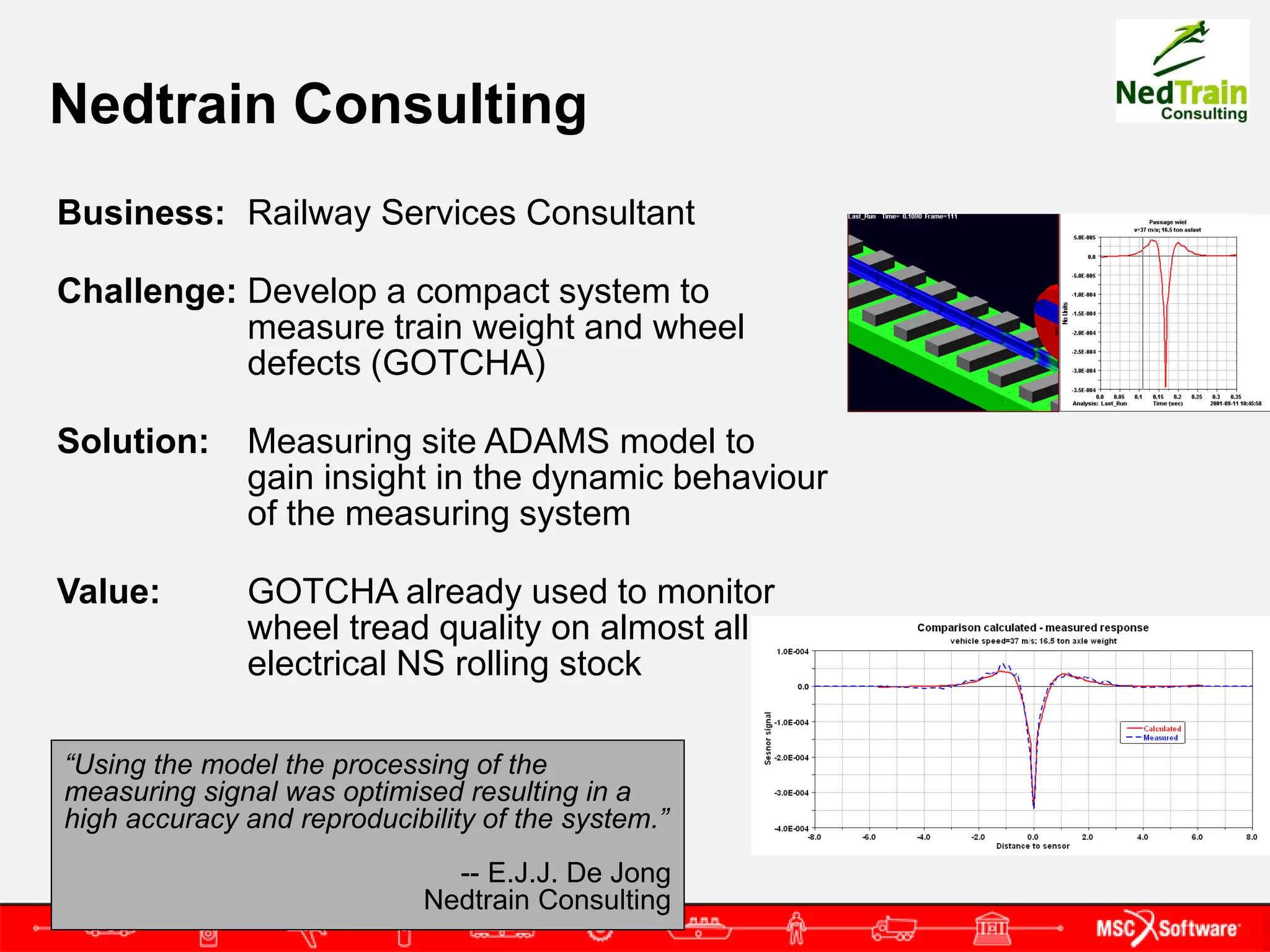 Nedtrain Consulting
Business: Railway Services Consultant

Challenge: Develop a compact system to
           measure train weight and wheel
           defects (GOTCHA)

Solution:     Measuring site ADAMS model to
              gain insight in the dynamic behaviour
              of the measuring system

Value:        GOTCHA already used to monitor
              wheel tread quality on almost all
              electrical NS rolling stock

“Using the model the processing of the
measuring signal was optimised resulting in a
high accuracy and reproducibility of the system.”
                               -- E.J.J. De Jong
                             Nedtrain Consulting
 