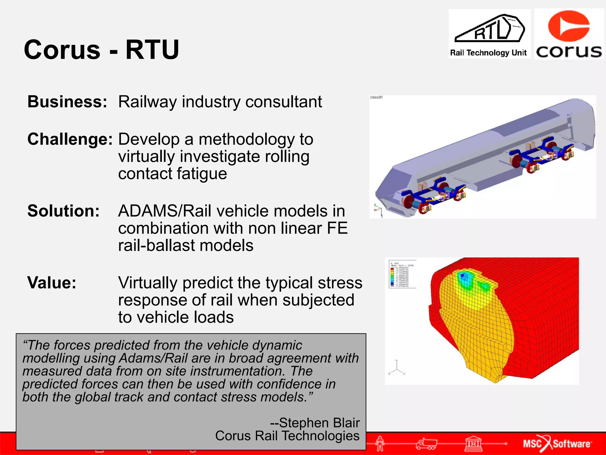 Corus - RTU
Business: Railway industry consultant

Challenge: Develop a methodology to
           virtually investigate rolling
           contact fatigue

Solution:      ADAMS/Rail vehicle models in
               combination with non linear FE
               rail-ballast models

Value:         Virtually predict the typical stress
               response of rail when subjected
               to vehicle loads
“The forces predicted from the vehicle dynamic
modelling using Adams/Rail are in broad agreement with
measured data from on site instrumentation. The
predicted forces can then be used with confidence in
both the global track and contact stress models.”
                                      --Stephen Blair
                              Corus Rail Technologies
 