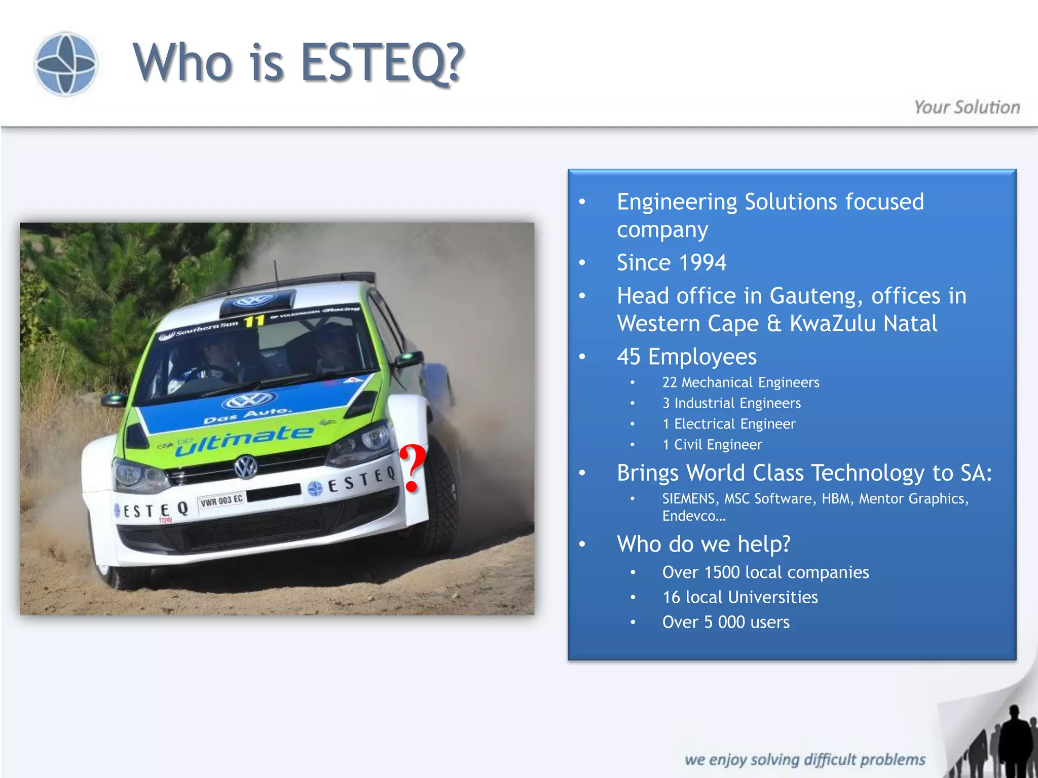 Who is ESTEQ?

                •   Engineering Solutions focused
                    company
                •   Since 1994
                •   Head office in Gauteng, offices in
                    Western Cape & KwaZulu Natal
                •   45 Employees
                     •   22 Mechanical Engineers
                     •   3 Industrial Engineers
                     •   1 Electrical Engineer
                     •   1 Civil Engineer

          ?     •   Brings World Class Technology to SA:
                     •   SIEMENS, MSC Software, HBM, Mentor Graphics,
                         Endevco…

                •   Who do we help?
                     •   Over 1500 local companies
                     •   16 local Universities
                     •   Over 5 000 users
 