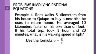 PROBLEMS INVOLVING RATIONAL
EQUATIONS
Example 4: Rens walks 5 kilometers from
his house to Quiapo to buy a new bike he
uses to return home. He averaged 10
kilometers faster on his bike than on foot.
If his total trip, took 1 hour and 20
minutes, what is his walking speed in kph?
Use the formula 𝒗 =
𝒅
𝒕
.
 