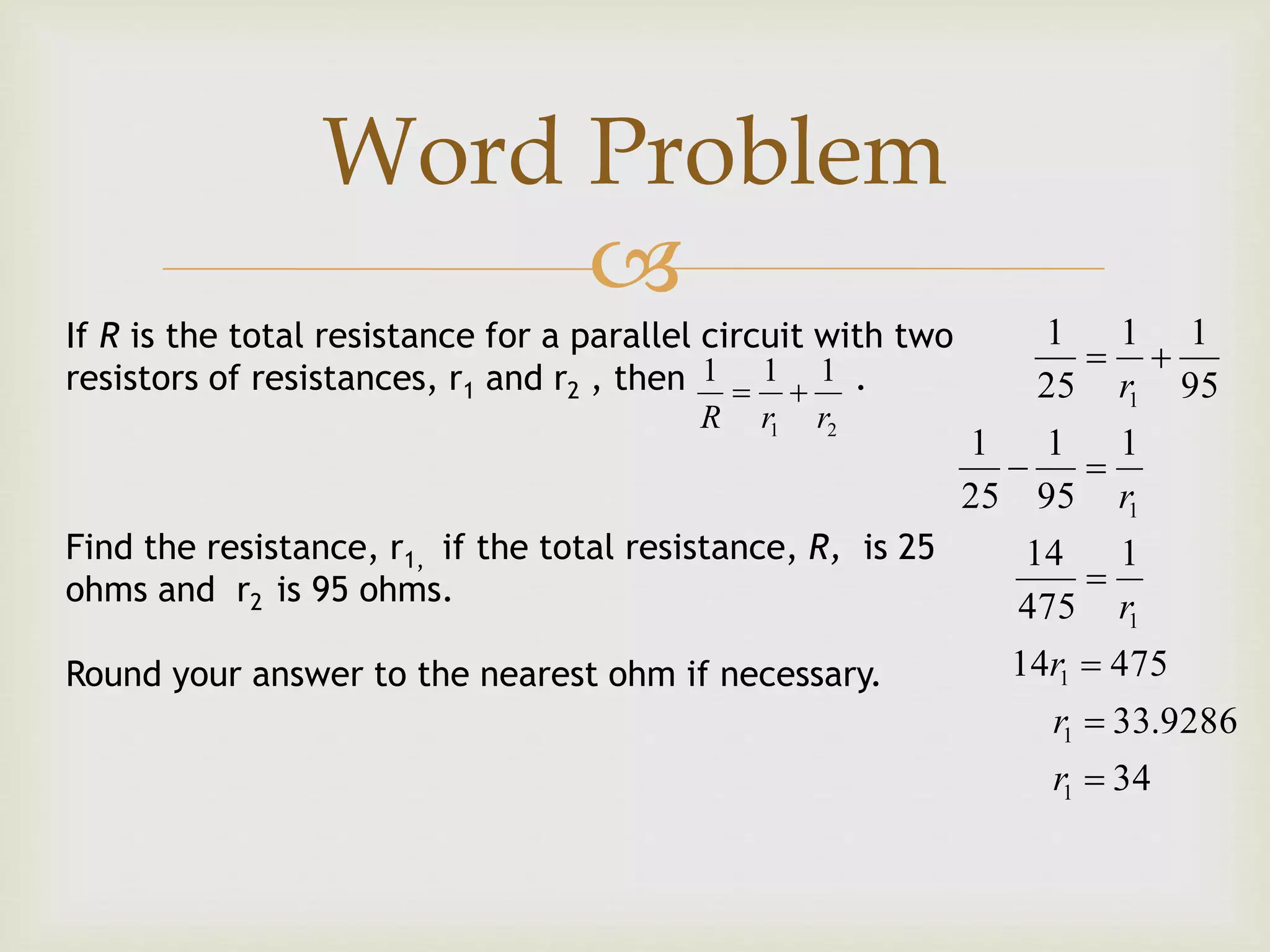 
If R is the total resistance for a parallel circuit with two
resistors of resistances, r1 and r2 , then .
Find the resistance, r1, if the total resistance, R, is 25
ohms and r2 is 95 ohms.
Round your answer to the nearest ohm if necessary.
21
111
rrR

34
9286.33
47514
1
475
14
1
95
1
25
1
95
11
25
1
1
1
1
1
1
1






r
r
r
r
r
r
Word Problem
 