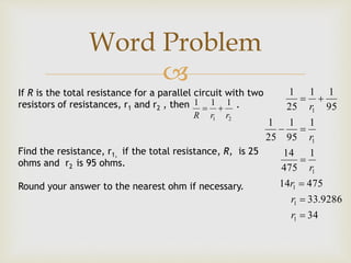
If R is the total resistance for a parallel circuit with two
resistors of resistances, r1 and r2 , then .
Find the resistance, r1, if the total resistance, R, is 25
ohms and r2 is 95 ohms.
Round your answer to the nearest ohm if necessary.
21
111
rrR

34
9286.33
47514
1
475
14
1
95
1
25
1
95
11
25
1
1
1
1
1
1
1






r
r
r
r
r
r
Word Problem
 