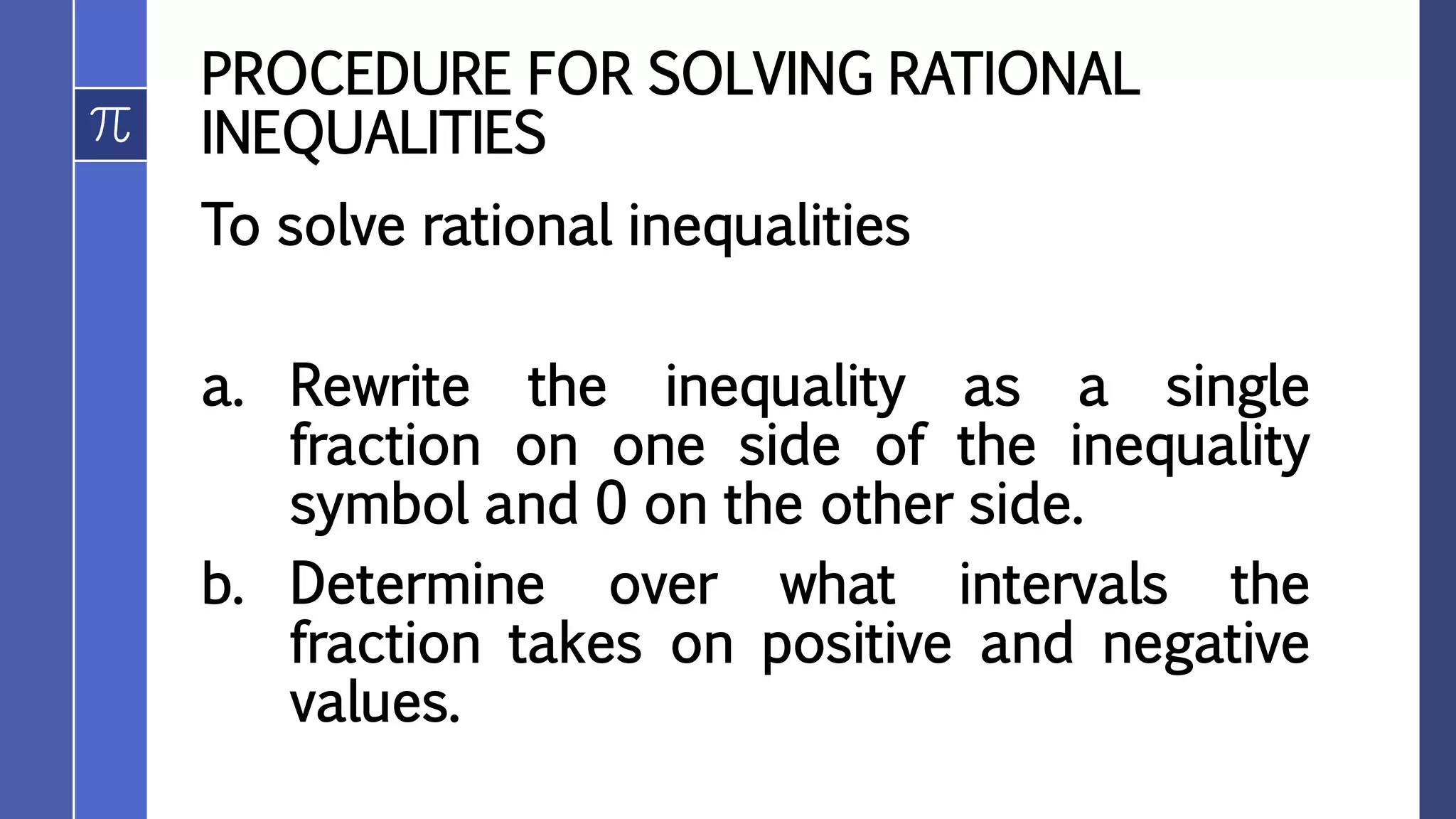 PROCEDURE FOR SOLVING RATIONAL
INEQUALITIES
To solve rational inequalities
a. Rewrite the inequality as a single
fraction on one side of the inequality
symbol and 0 on the other side.
b. Determine over what intervals the
fraction takes on positive and negative
values.
 
