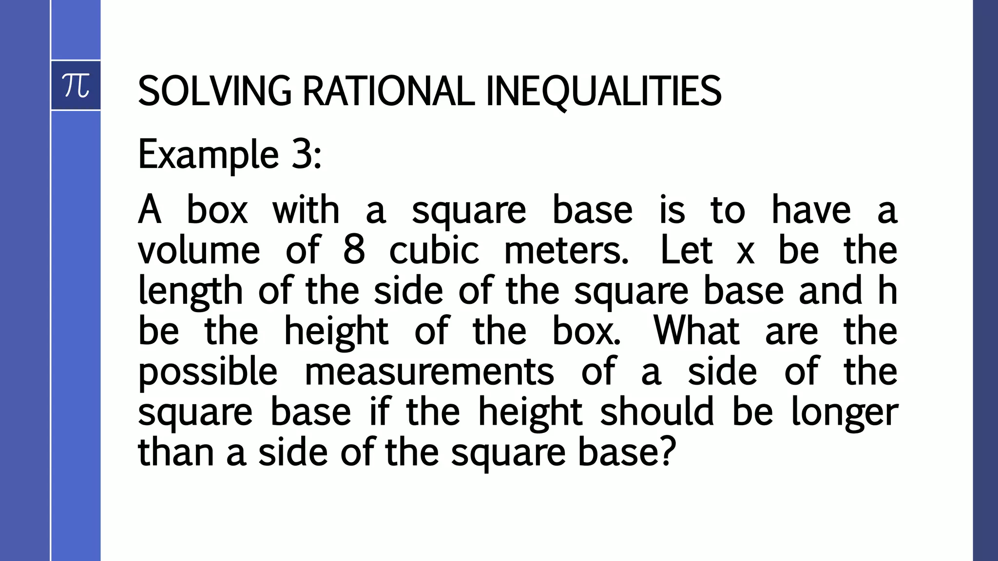 SOLVING RATIONAL INEQUALITIES
Example 3:
A box with a square base is to have a
volume of 8 cubic meters. Let x be the
length of the side of the square base and h
be the height of the box. What are the
possible measurements of a side of the
square base if the height should be longer
than a side of the square base?
 