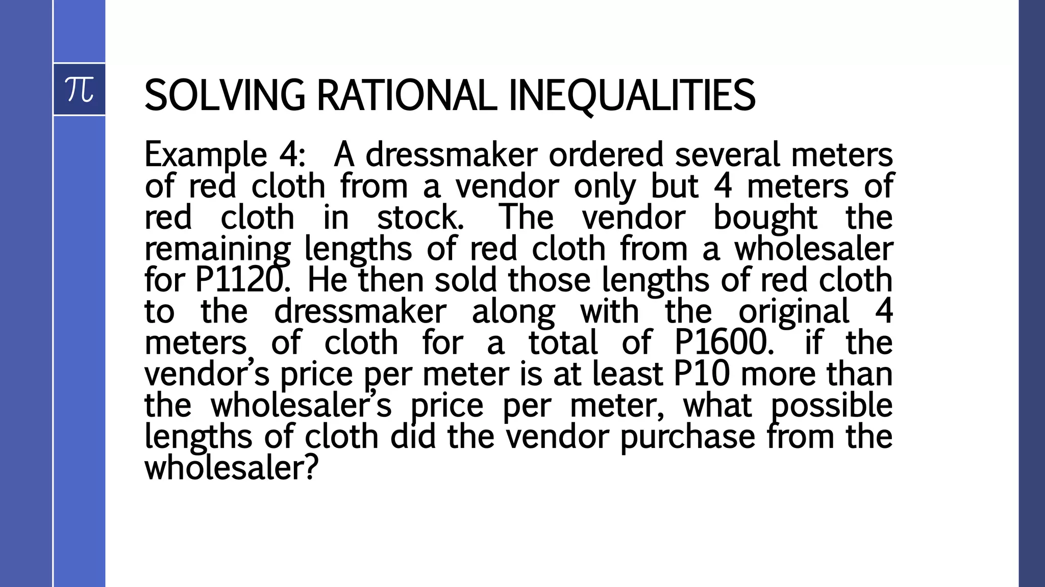 SOLVING RATIONAL INEQUALITIES
Example 4: A dressmaker ordered several meters
of red cloth from a vendor only but 4 meters of
red cloth in stock. The vendor bought the
remaining lengths of red cloth from a wholesaler
for P1120. He then sold those lengths of red cloth
to the dressmaker along with the original 4
meters of cloth for a total of P1600. if the
vendor’s price per meter is at least P10 more than
the wholesaler’s price per meter, what possible
lengths of cloth did the vendor purchase from the
wholesaler?
 