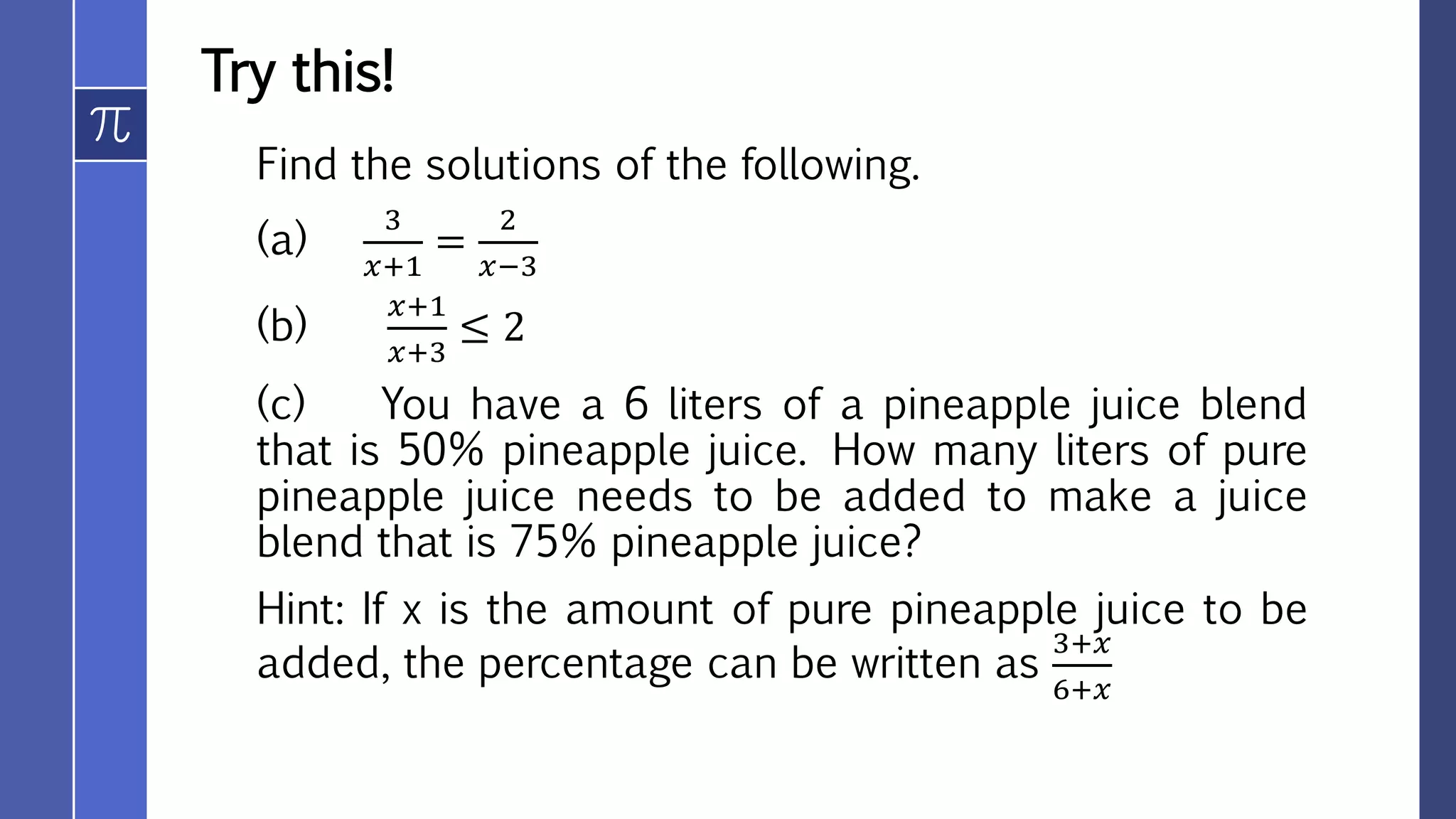 Try this!
Find the solutions of the following.
(a)
3
𝑥+1
=
2
𝑥−3
(b)
𝑥+1
𝑥+3
≤ 2
(c) You have a 6 liters of a pineapple juice blend
that is 50% pineapple juice. How many liters of pure
pineapple juice needs to be added to make a juice
blend that is 75% pineapple juice?
Hint: If x is the amount of pure pineapple juice to be
added, the percentage can be written as
3+𝑥
6+𝑥
 